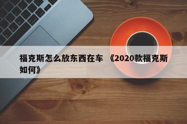 福克斯怎么放东西在车 《2020款福克斯如何》