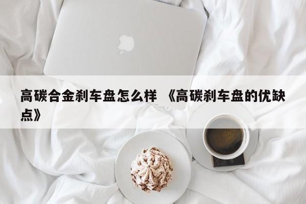 高碳合金刹车盘怎么样 《高碳刹车盘的优缺点》