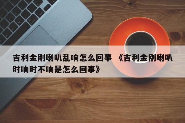 吉利金刚喇叭乱响怎么回事 《吉利金刚喇叭时响时不响是怎么回事》