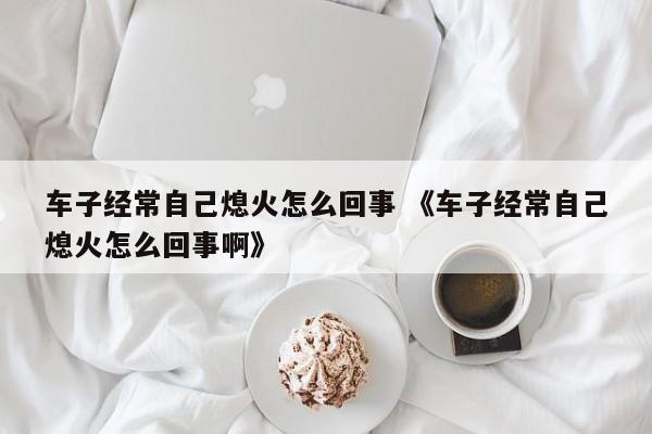 车子经常自己熄火怎么回事 《车子经常自己熄火怎么回事啊》