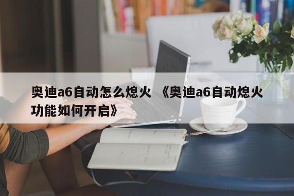 奥迪a6自动怎么熄火 《奥迪a6自动熄火功能如何开启》