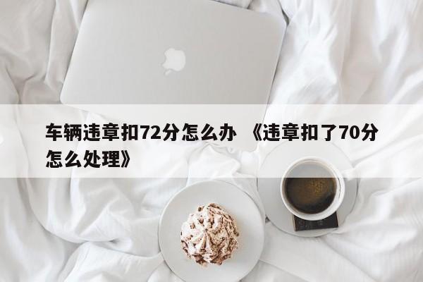 车辆违章扣72分怎么办 《违章扣了70分怎么处理》