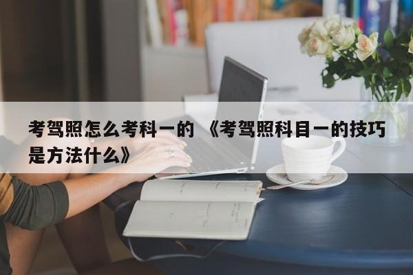 考驾照怎么考科一的 《考驾照科目一的技巧是方法什么》