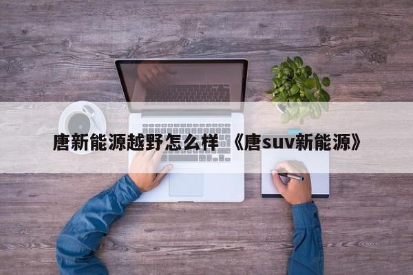 唐新能源越野怎么样 《唐suv新能源》