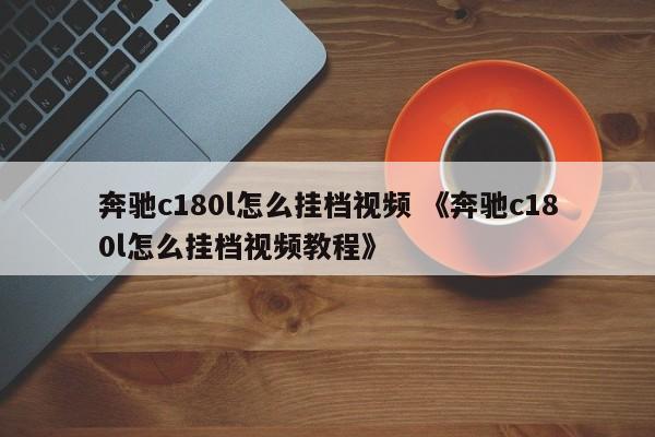 奔驰c180l怎么挂档视频 《奔驰c180l怎么挂档视频教程》