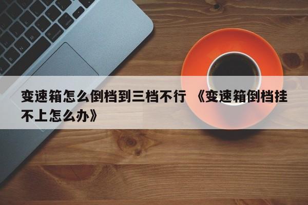 变速箱怎么倒档到三档不行 《变速箱倒档挂不上怎么办》