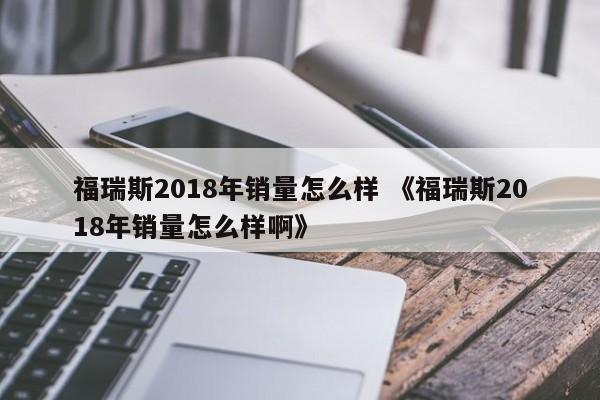 福瑞斯2018年销量怎么样 《福瑞斯2018年销量怎么样啊》