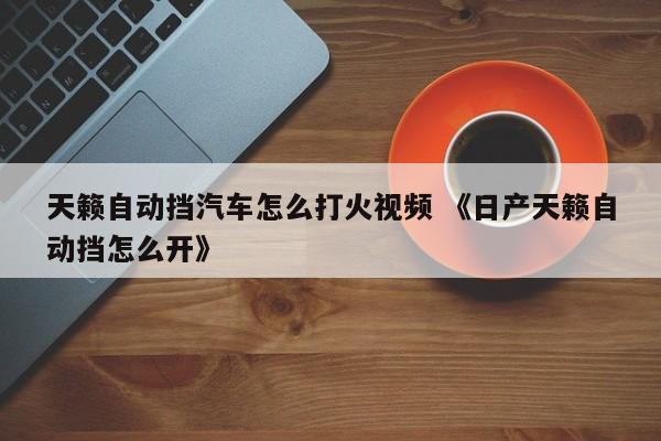 天籁自动挡汽车怎么打火视频 《日产天籁自动挡怎么开》