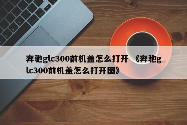 奔驰glc300前机盖怎么打开 《奔驰glc300前机盖怎么打开图》