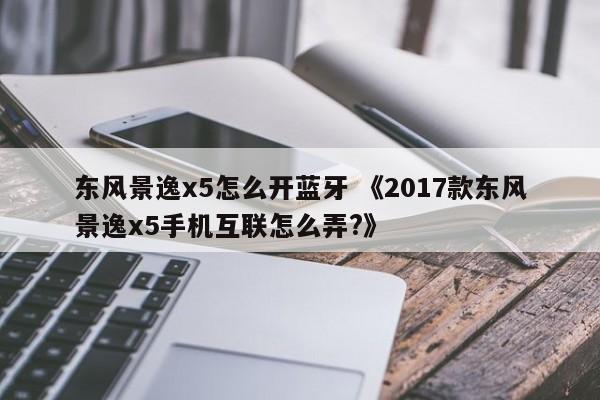 东风景逸x5怎么开蓝牙 《2017款东风景逸x5手机互联怎么弄?》