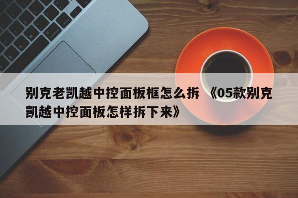 别克老凯越中控面板框怎么拆 《05款别克凯越中控面板怎样拆下来》