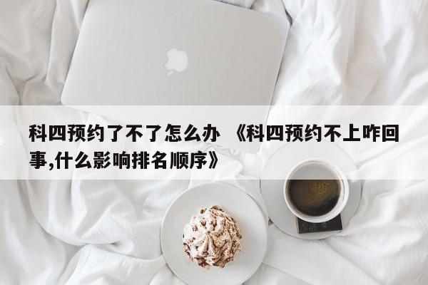 科四预约了不了怎么办 《科四预约不上咋回事,什么影响排名顺序》