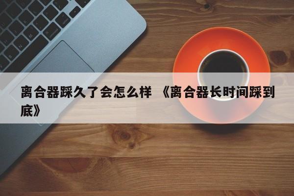 离合器踩久了会怎么样 《离合器长时间踩到底》