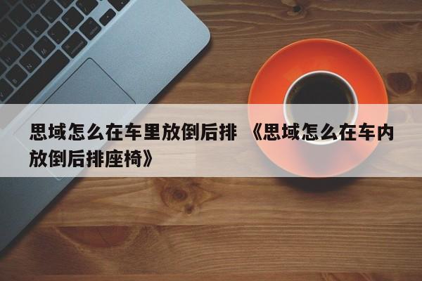 思域怎么在车里放倒后排 《思域怎么在车内放倒后排座椅》