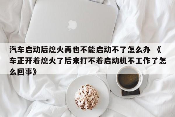 汽车启动后熄火再也不能启动不了怎么办 《车正开着熄火了后来打不着启动机不工作了怎么回事》