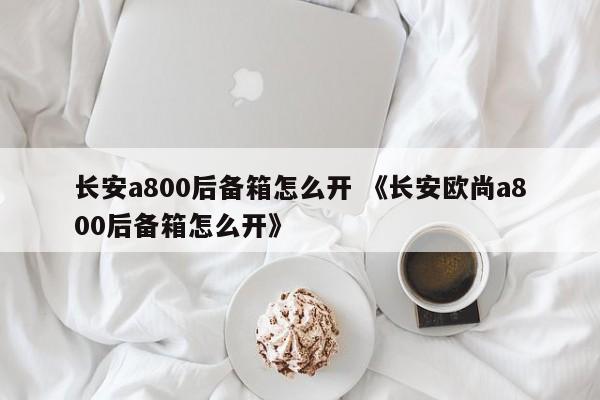 长安a800后备箱怎么开 《长安欧尚a800后备箱怎么开》