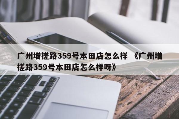 广州增搓路359号本田店怎么样 《广州增搓路359号本田店怎么样呀》