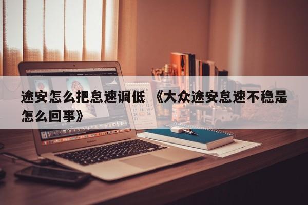 途安怎么把怠速调低 《大众途安怠速不稳是怎么回事》