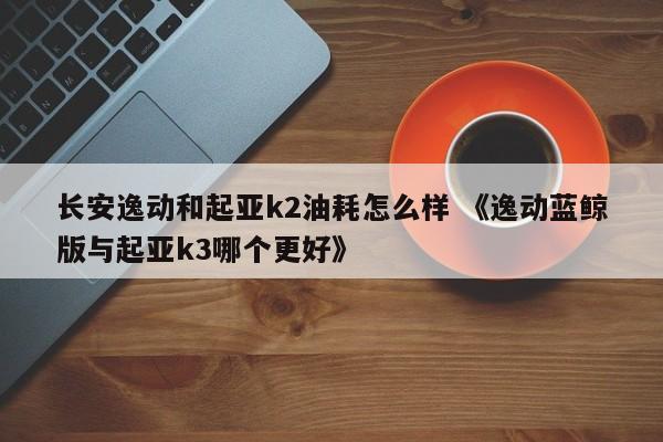 长安逸动和起亚k2油耗怎么样 《逸动蓝鲸版与起亚k3哪个更好》