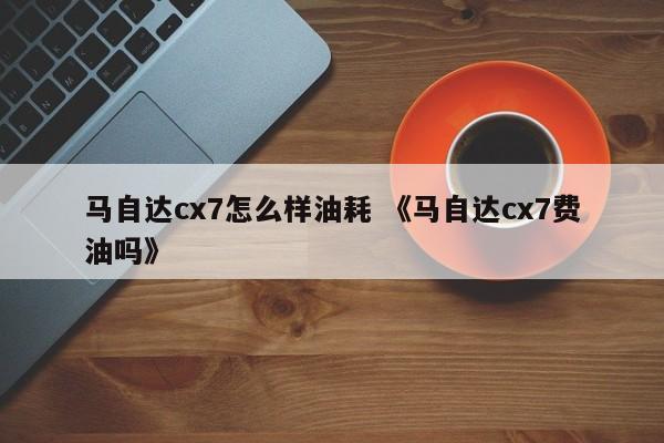 马自达cx7怎么样油耗 《马自达cx7费油吗》