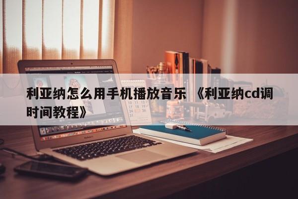 利亚纳怎么用手机播放音乐 《利亚纳cd调时间教程》