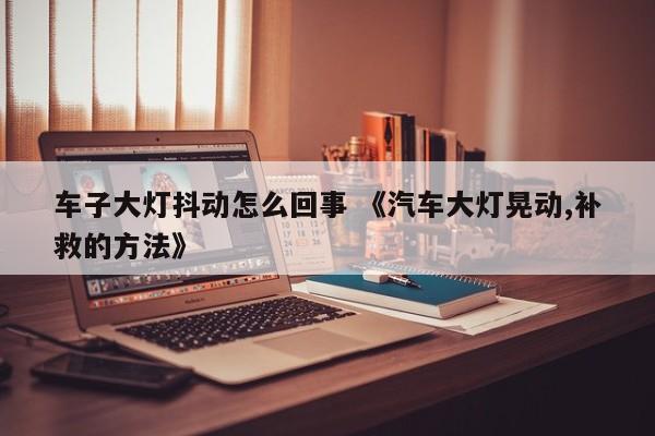 车子大灯抖动怎么回事 《汽车大灯晃动,补救的方法》