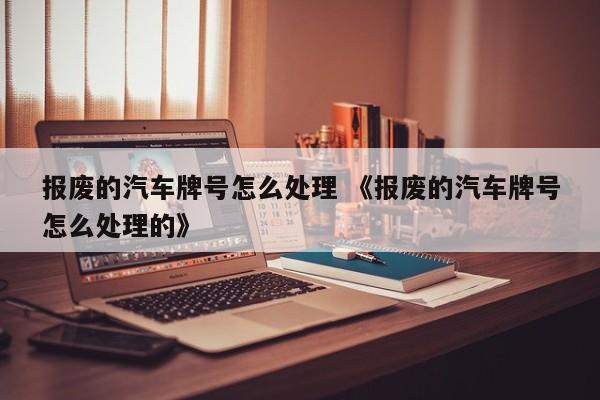 报废的汽车牌号怎么处理 《报废的汽车牌号怎么处理的》