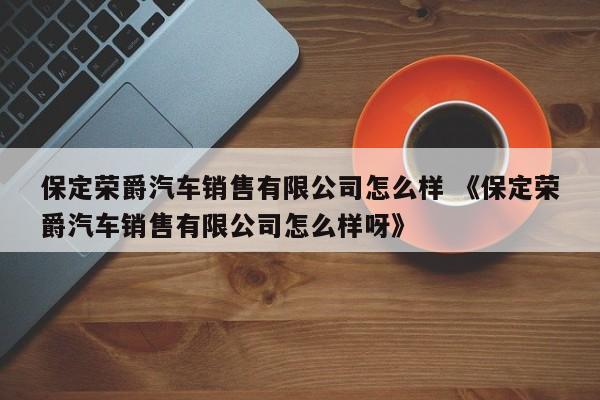 保定荣爵汽车销售有限公司怎么样 《保定荣爵汽车销售有限公司怎么样呀》