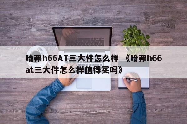 哈弗h66AT三大件怎么样 《哈弗h66at三大件怎么样值得买吗》