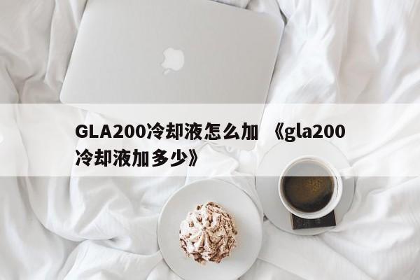 GLA200冷却液怎么加 《gla200冷却液加多少》