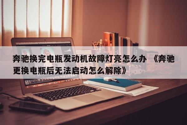 奔驰换完电瓶发动机故障灯亮怎么办 《奔驰更换电瓶后无法启动怎么解除》