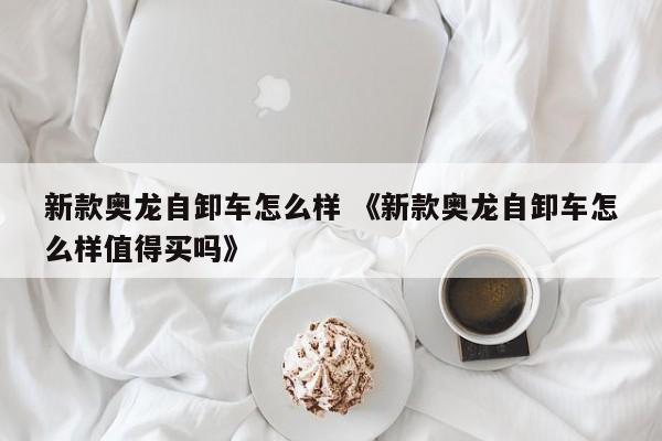 新款奥龙自卸车怎么样 《新款奥龙自卸车怎么样值得买吗》