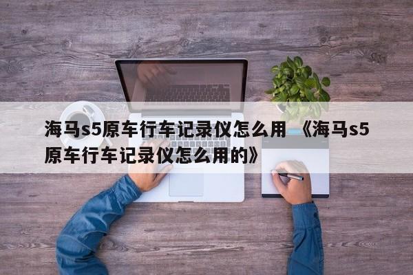 海马s5原车行车记录仪怎么用 《海马s5原车行车记录仪怎么用的》