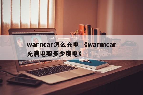 warncar怎么充电 《warmcar充满电要多少度电》