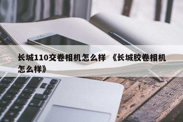 长城110交卷相机怎么样 《长城胶卷相机怎么样》