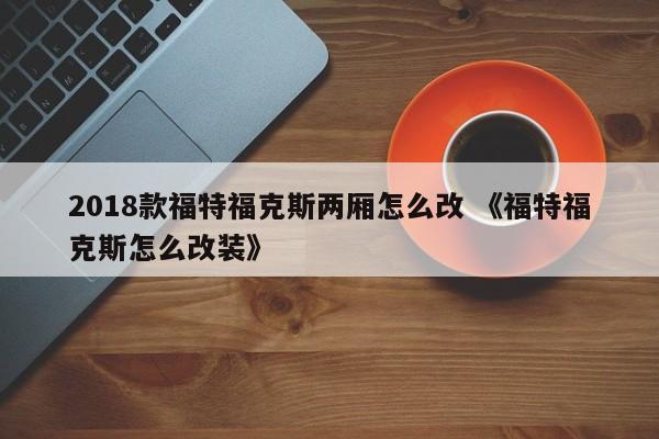 2018款福特福克斯两厢怎么改 《福特福克斯怎么改装》