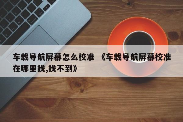 车载导航屏幕怎么校准 《车载导航屏幕校准在哪里找,找不到》