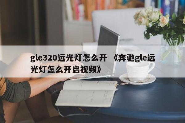 gle320远光灯怎么开 《奔驰gle远光灯怎么开启视频》