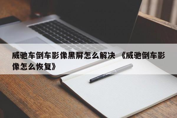 威驰车倒车影像黑屏怎么解决 《威驰倒车影像怎么恢复》