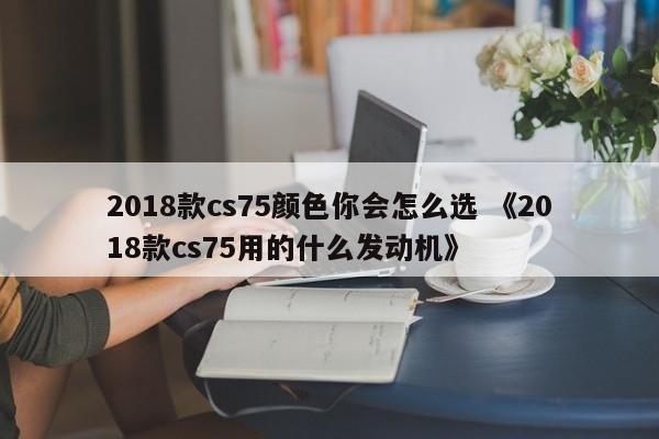 2018款cs75颜色你会怎么选 《2018款cs75用的什么发动机》