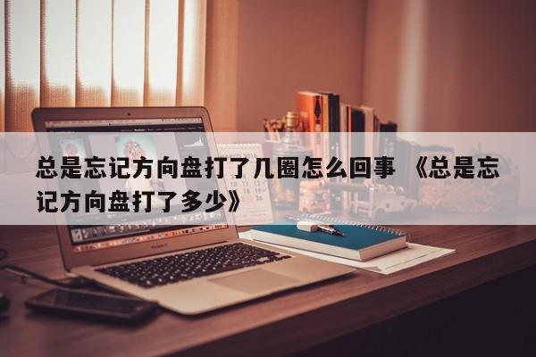 总是忘记方向盘打了几圈怎么回事 《总是忘记方向盘打了多少》