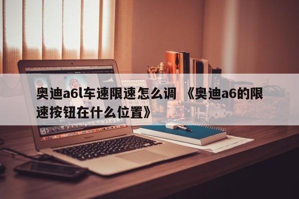 奥迪a6l车速限速怎么调 《奥迪a6的限速按钮在什么位置》