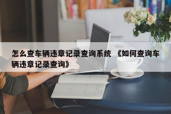 怎么查车辆违章记录查询系统 《如何查询车辆违章记录查询》