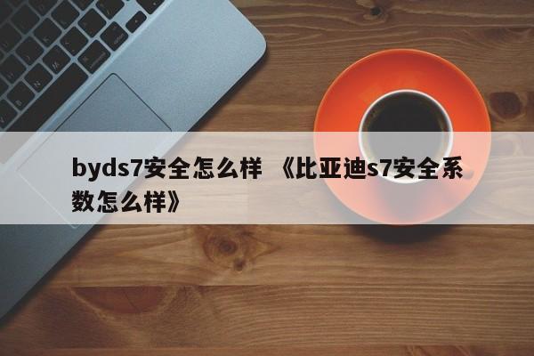 byds7安全怎么样 《比亚迪s7安全系数怎么样》