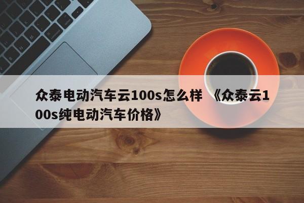 众泰电动汽车云100s怎么样 《众泰云100s纯电动汽车价格》