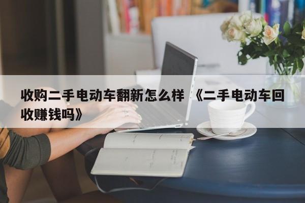 收购二手电动车翻新怎么样 《二手电动车回收赚钱吗》