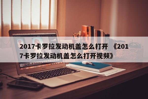 2017卡罗拉发动机盖怎么打开 《2017卡罗拉发动机盖怎么打开视频》