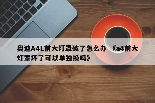 奥迪A4L前大灯罩破了怎么办 《a4前大灯罩坏了可以单独换吗》