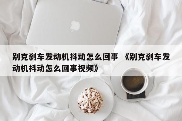 别克刹车发动机抖动怎么回事 《别克刹车发动机抖动怎么回事视频》