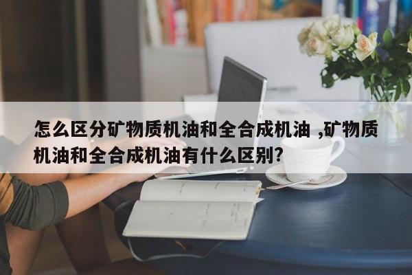 怎么区分矿物质机油和全合成机油 ,矿物质机油和全合成机油有什么区别?